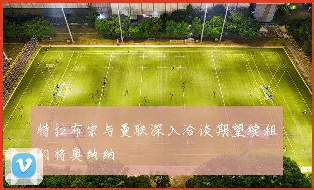特拉布宗与曼联深入洽谈期望续租门将奥纳纳