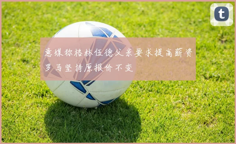 意媒称格林伍德父亲要求提高薪资罗马坚持原报价不变