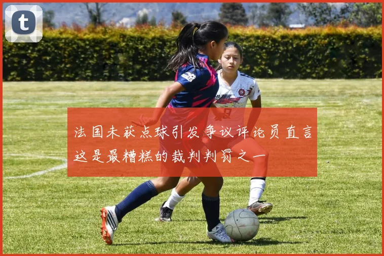 法国未获点球引发争议评论员直言这是最糟糕的裁判判罚之一