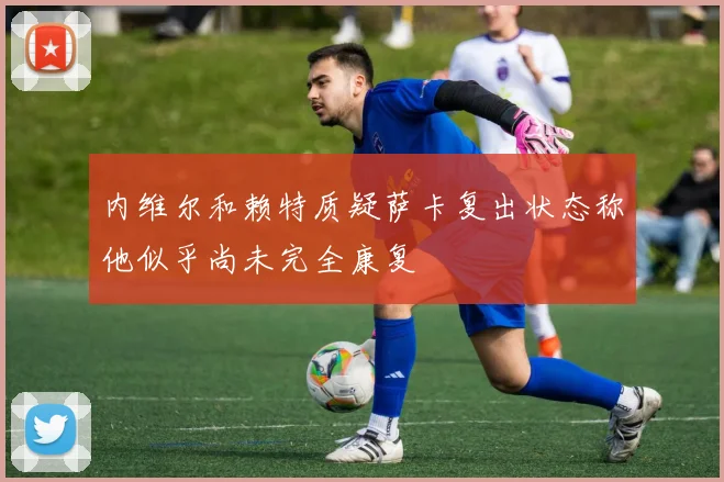 内维尔和赖特质疑萨卡复出状态称他似乎尚未完全康复