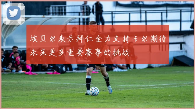 埃贝尔表示拜仁全力支持卡尔期待未来更多重要赛事的挑战