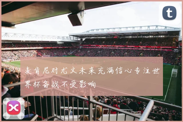 麦肯尼对尤文未来充满信心专注世界杯备战不受影响
