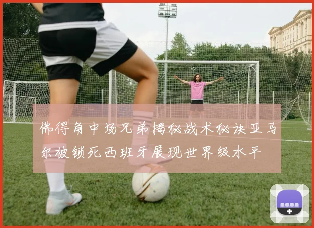 佛得角中场兄弟揭秘战术秘诀亚马尔被锁死西班牙展现世界级水平