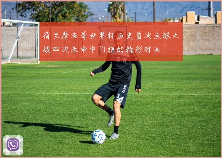 荷兰摩洛哥世界杯历史首次点球大战四次未命中门框的精彩对决