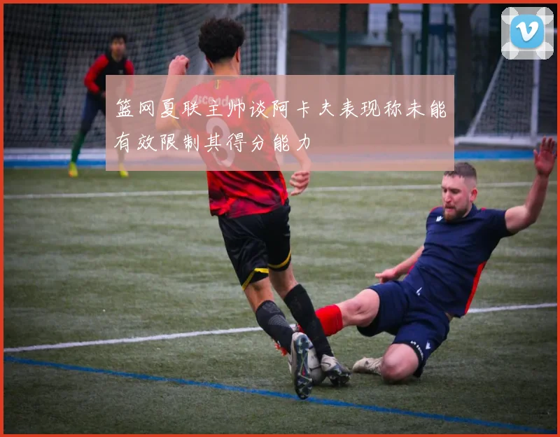 篮网夏联主帅谈阿卡夫表现称未能有效限制其得分能力