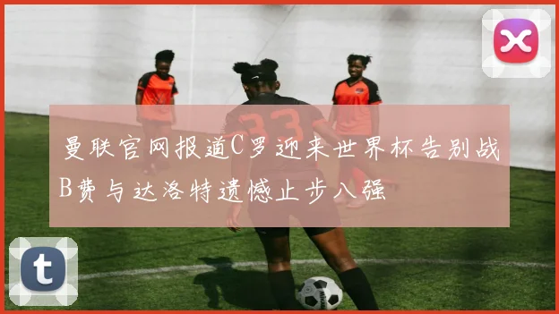 曼联官网报道C罗迎来世界杯告别战B费与达洛特遗憾止步八强