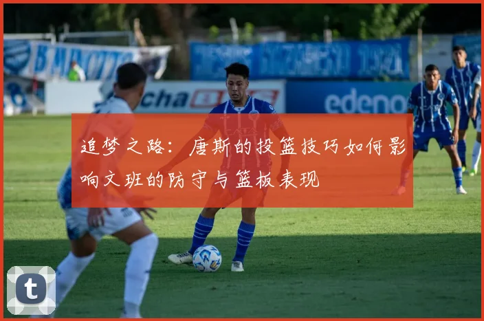 追梦之路：唐斯的投篮技巧如何影响文班的防守与篮板表现