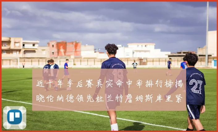近十年季后赛真实命中率排行榜揭晓伦纳德领先杜兰特詹姆斯库里紧随其后