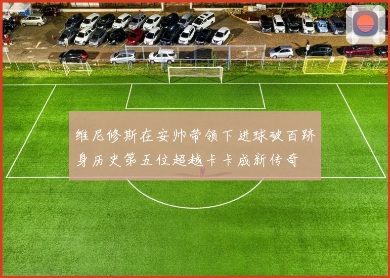 维尼修斯在安帅带领下进球破百跻身历史第五位超越卡卡成新传奇
